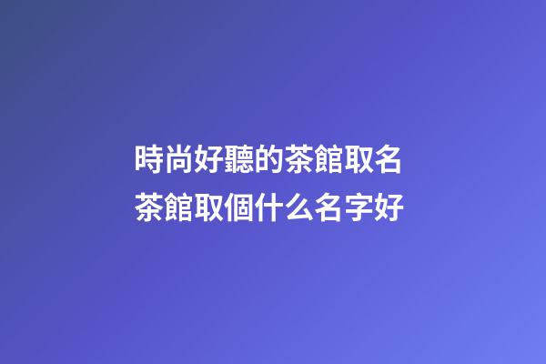 時尚好聽的茶館取名 茶館取個什么名字好